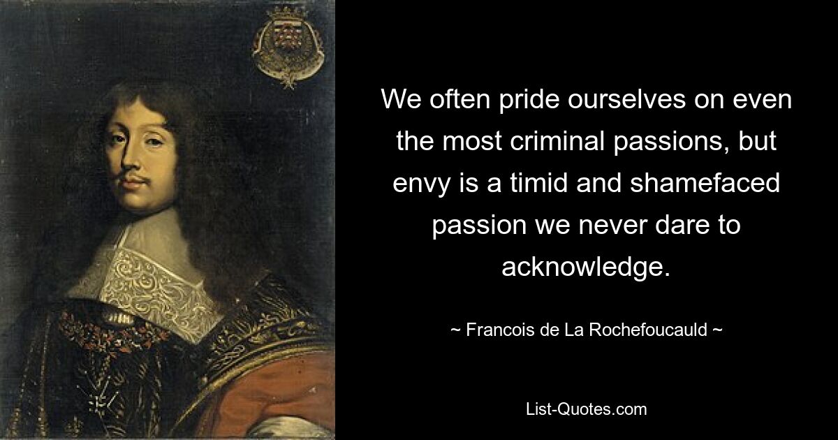 We often pride ourselves on even the most criminal passions, but envy is a timid and shamefaced passion we never dare to acknowledge. — © Francois de La Rochefoucauld