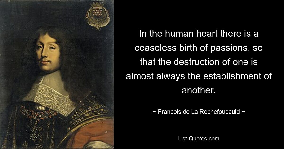 In the human heart there is a ceaseless birth of passions, so that the destruction of one is almost always the establishment of another. — © Francois de La Rochefoucauld