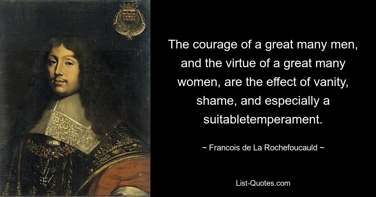 The courage of a great many men, and the virtue of a great many women, are the effect of vanity, shame, and especially a suitabletemperament. — © Francois de La Rochefoucauld