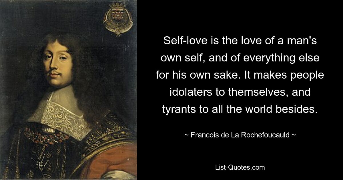 Self-love is the love of a man's own self, and of everything else for his own sake. It makes people idolaters to themselves, and tyrants to all the world besides. — © Francois de La Rochefoucauld