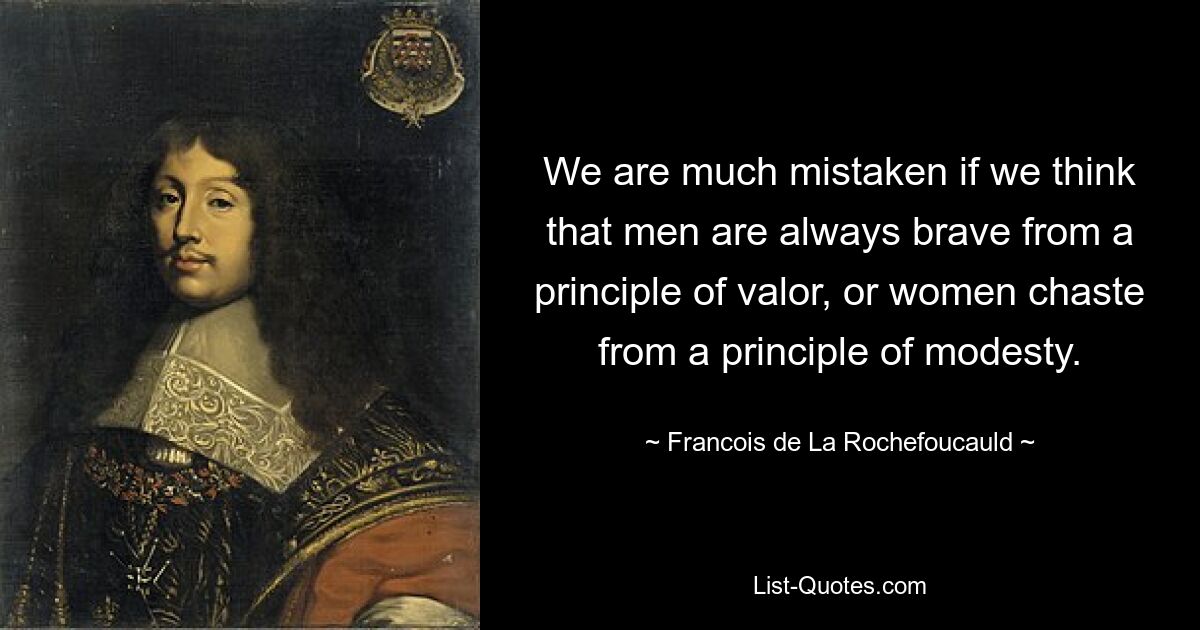 We are much mistaken if we think that men are always brave from a principle of valor, or women chaste from a principle of modesty. — © Francois de La Rochefoucauld