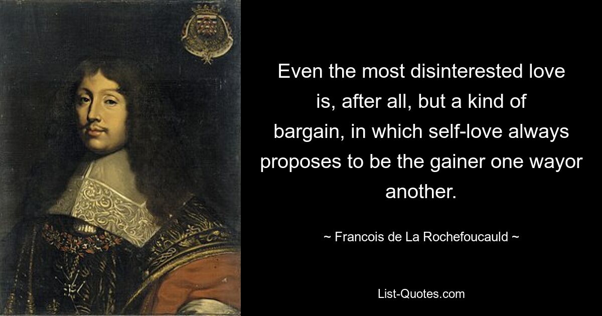 Even the most disinterested love is, after all, but a kind of bargain, in which self-love always proposes to be the gainer one wayor another. — © Francois de La Rochefoucauld