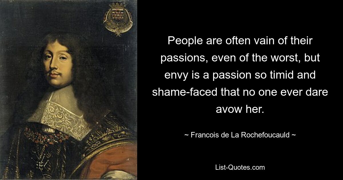 People are often vain of their passions, even of the worst, but envy is a passion so timid and shame-faced that no one ever dare avow her. — © Francois de La Rochefoucauld