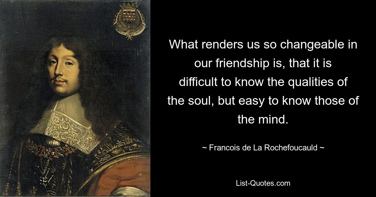 What renders us so changeable in our friendship is, that it is difficult to know the qualities of the soul, but easy to know those of the mind. — © Francois de La Rochefoucauld