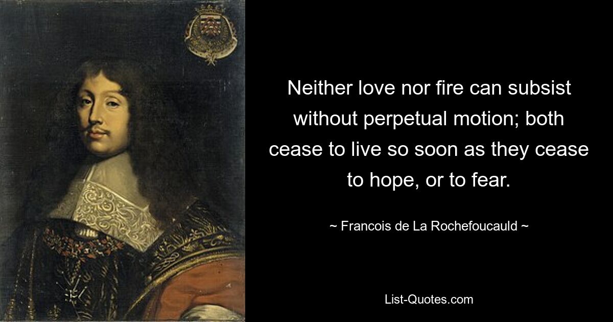 Neither love nor fire can subsist without perpetual motion; both cease to live so soon as they cease to hope, or to fear. — © Francois de La Rochefoucauld