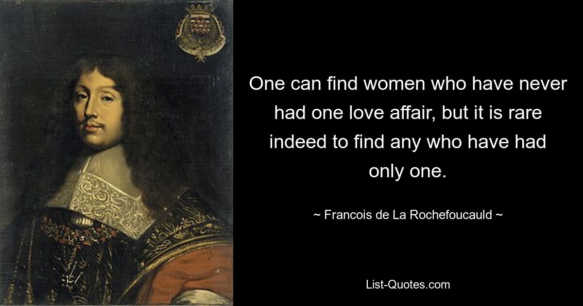 One can find women who have never had one love affair, but it is rare indeed to find any who have had only one. — © Francois de La Rochefoucauld