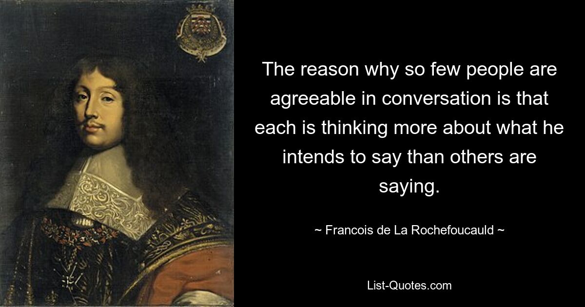 The reason why so few people are agreeable in conversation is that each is thinking more about what he intends to say than others are saying. — © Francois de La Rochefoucauld