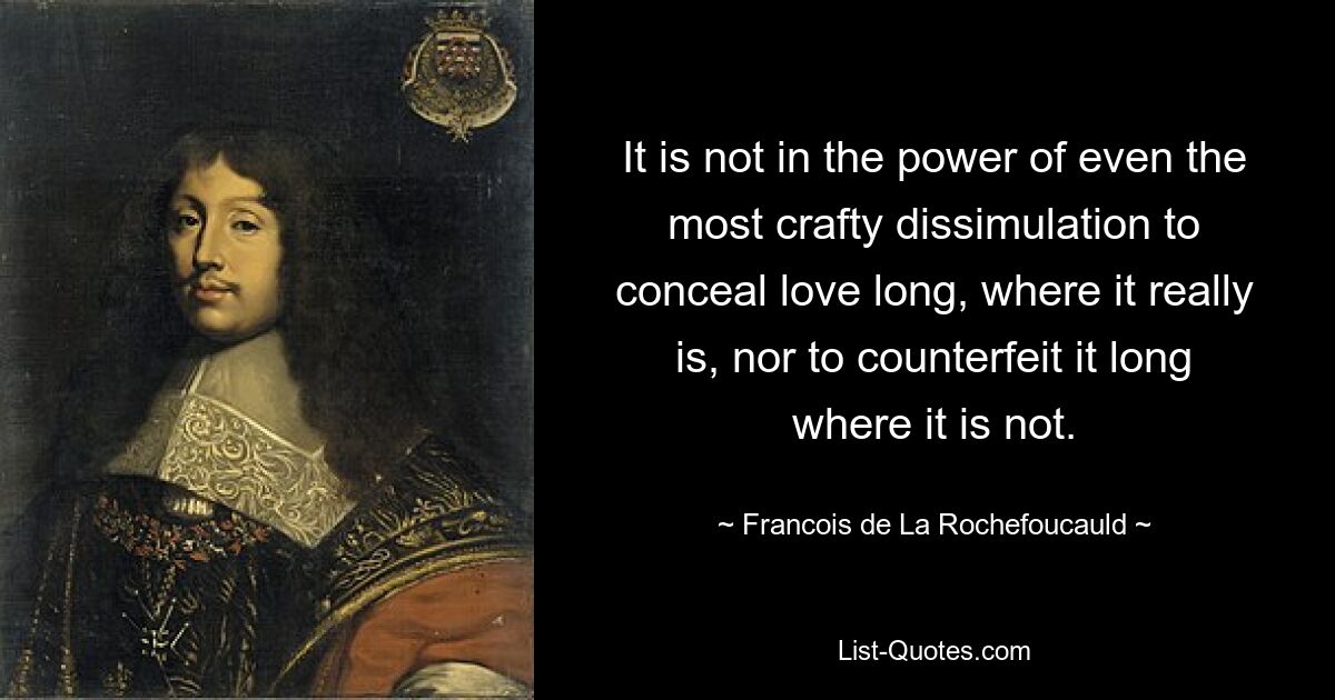 It is not in the power of even the most crafty dissimulation to conceal love long, where it really is, nor to counterfeit it long where it is not. — © Francois de La Rochefoucauld