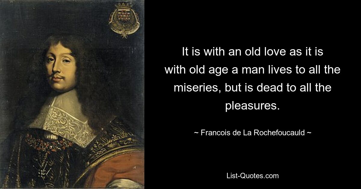 It is with an old love as it is with old age a man lives to all the miseries, but is dead to all the pleasures. — © Francois de La Rochefoucauld