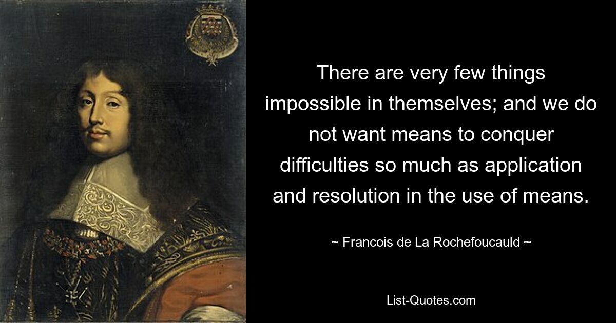 There are very few things impossible in themselves; and we do not want means to conquer difficulties so much as application and resolution in the use of means. — © Francois de La Rochefoucauld