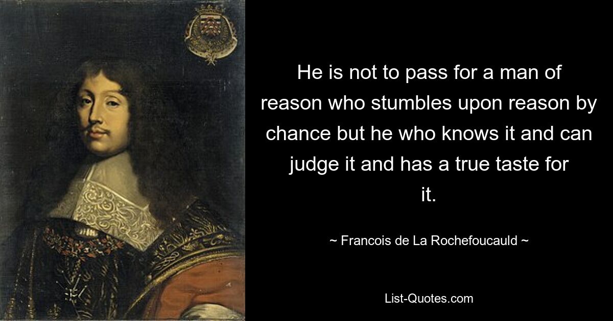 He is not to pass for a man of reason who stumbles upon reason by chance but he who knows it and can judge it and has a true taste for it. — © Francois de La Rochefoucauld