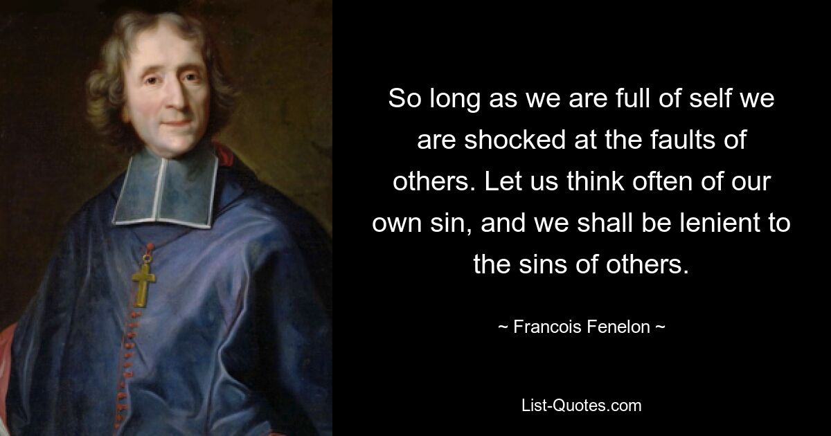 So long as we are full of self we are shocked at the faults of others. Let us think often of our own sin, and we shall be lenient to the sins of others. — © Francois Fenelon