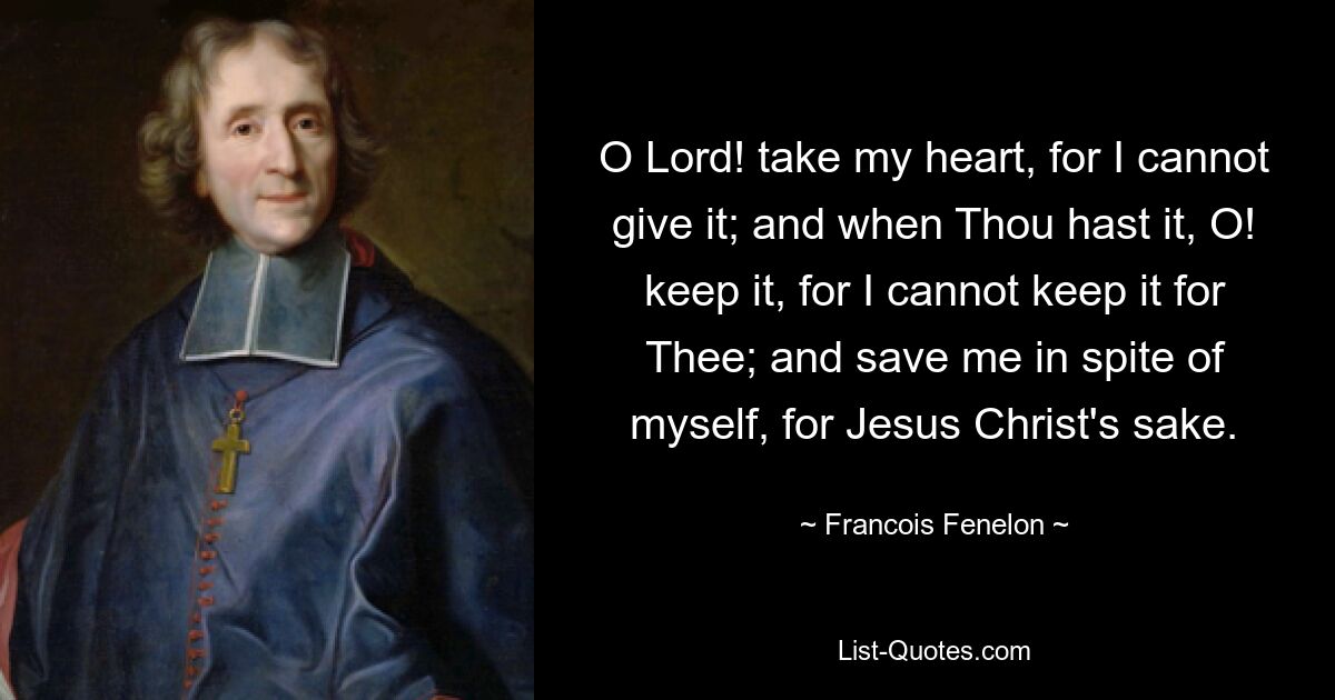 O Lord! take my heart, for I cannot give it; and when Thou hast it, O! keep it, for I cannot keep it for Thee; and save me in spite of myself, for Jesus Christ's sake. — © Francois Fenelon