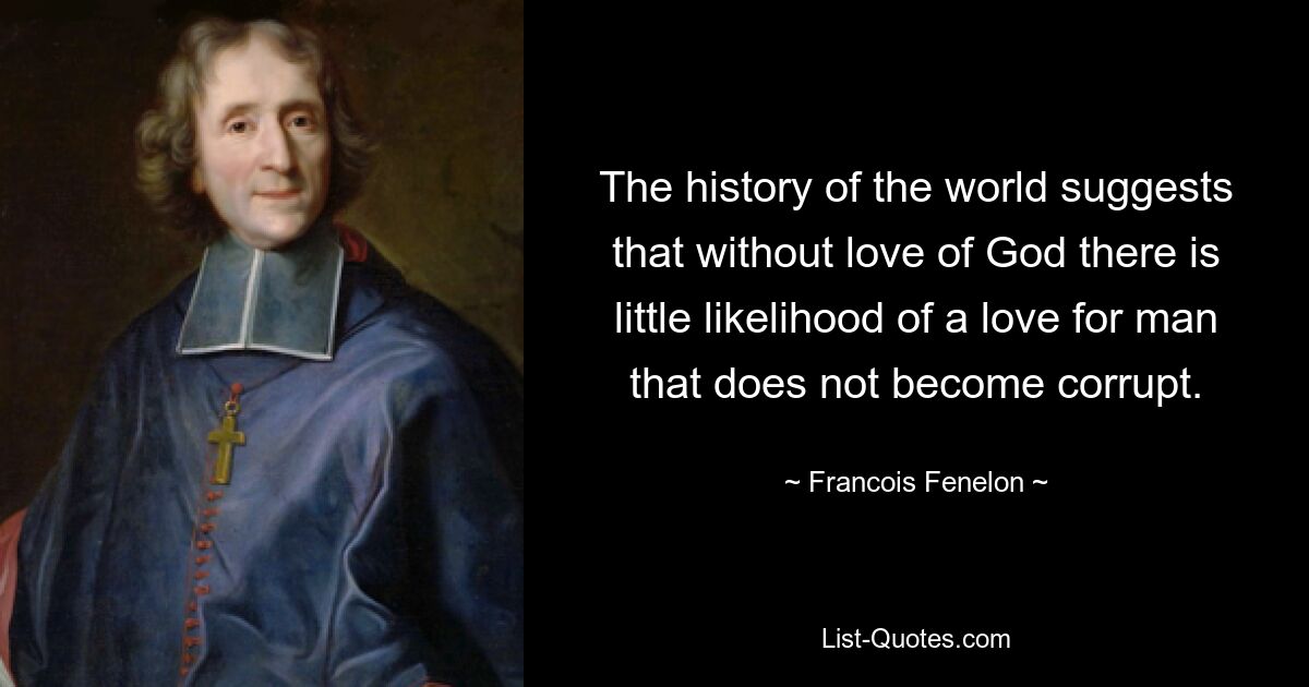 The history of the world suggests that without love of God there is little likelihood of a love for man that does not become corrupt. — © Francois Fenelon