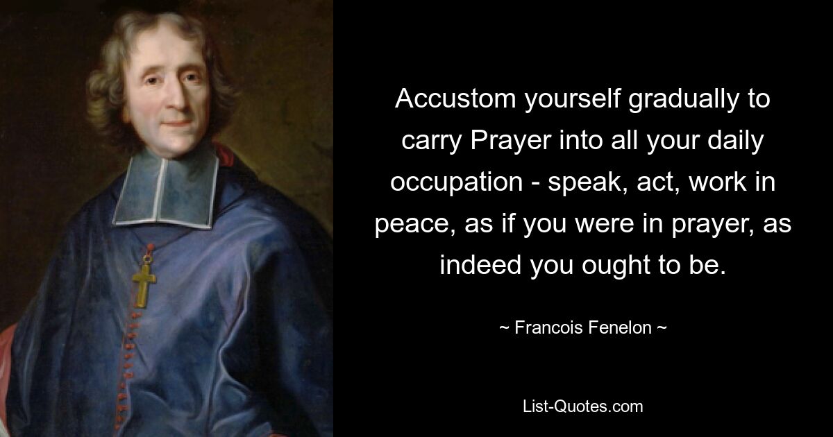 Accustom yourself gradually to carry Prayer into all your daily occupation - speak, act, work in peace, as if you were in prayer, as indeed you ought to be. — © Francois Fenelon