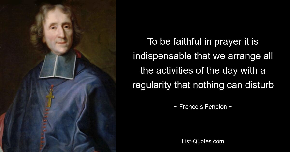 To be faithful in prayer it is indispensable that we arrange all the activities of the day with a regularity that nothing can disturb — © Francois Fenelon