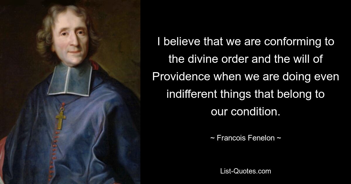 I believe that we are conforming to the divine order and the will of Providence when we are doing even indifferent things that belong to our condition. — © Francois Fenelon