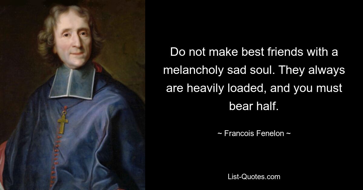 Do not make best friends with a melancholy sad soul. They always are heavily loaded, and you must bear half. — © Francois Fenelon