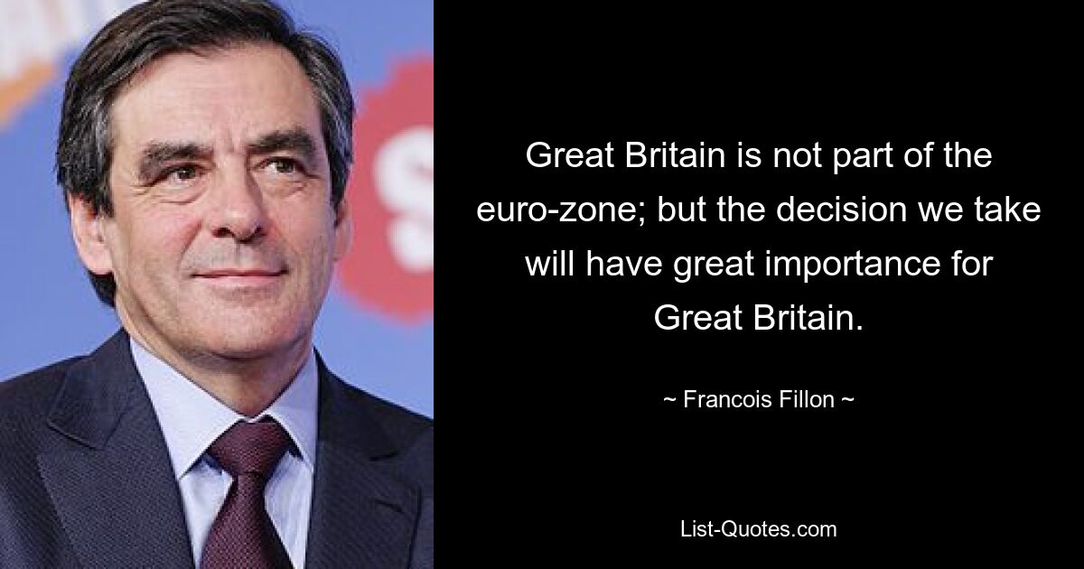 Great Britain is not part of the euro-zone; but the decision we take will have great importance for Great Britain. — © Francois Fillon