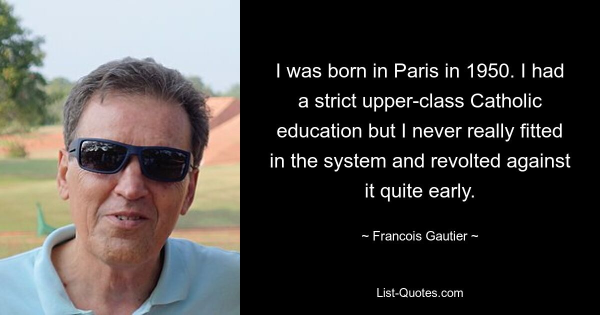 I was born in Paris in 1950. I had a strict upper-class Catholic education but I never really fitted in the system and revolted against it quite early. — © Francois Gautier