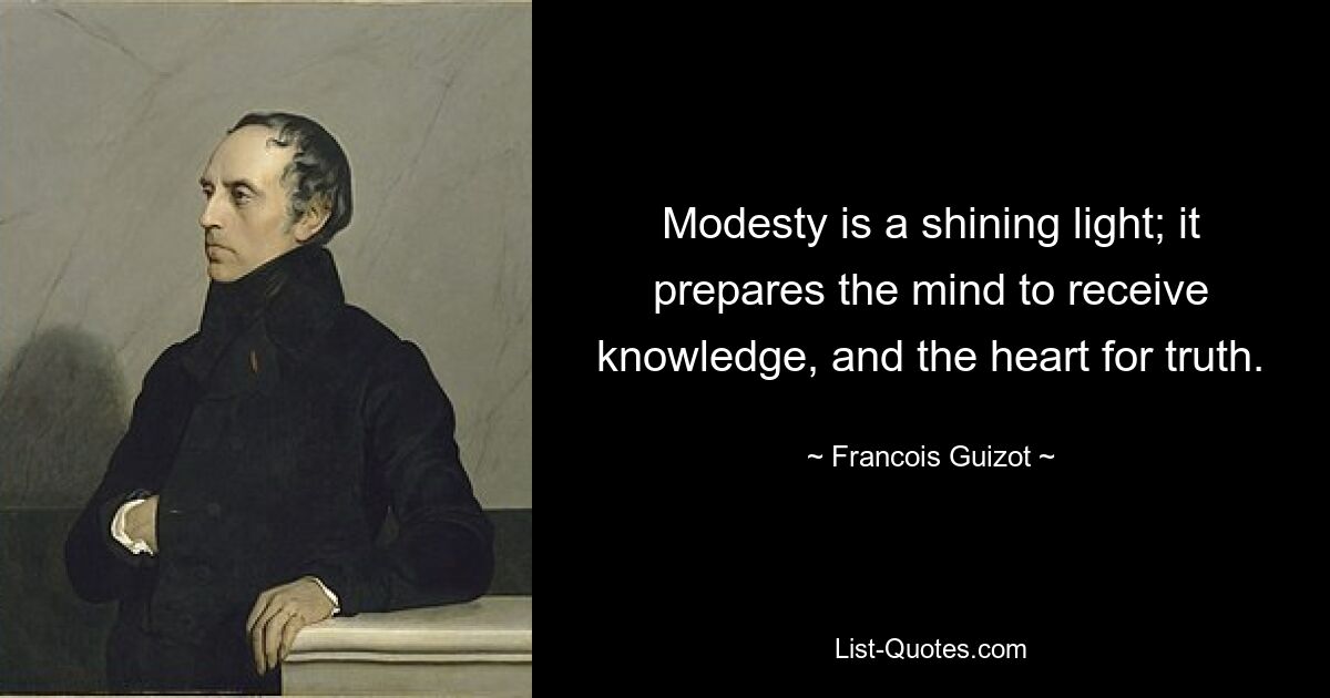 Modesty is a shining light; it prepares the mind to receive knowledge, and the heart for truth. — © Francois Guizot