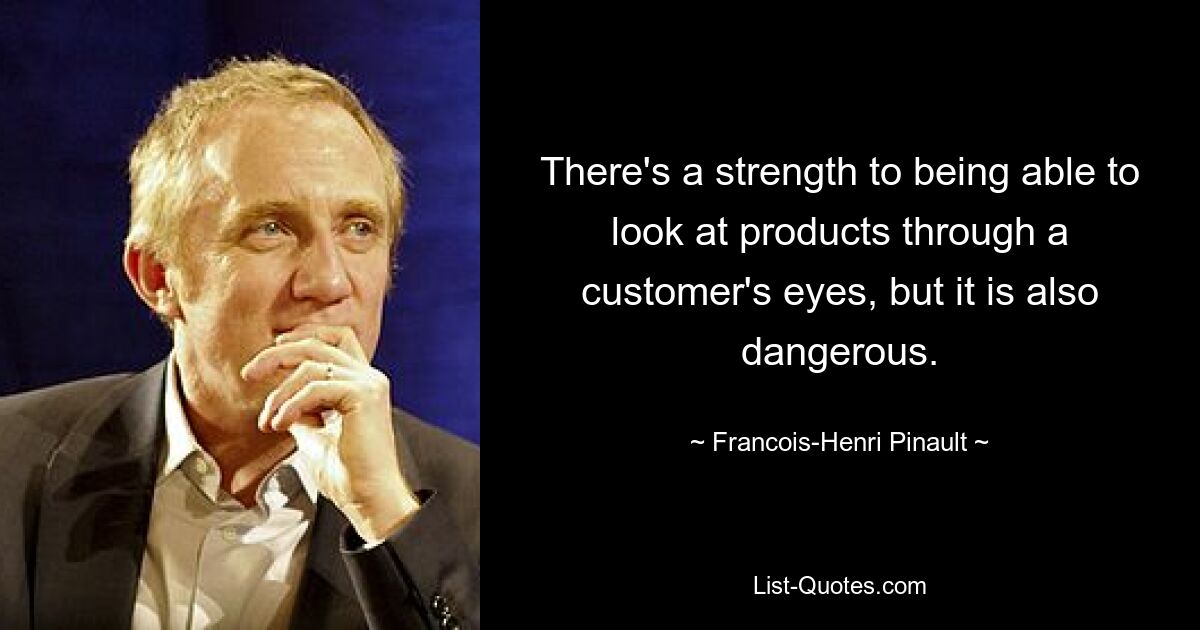 There's a strength to being able to look at products through a customer's eyes, but it is also dangerous. — © Francois-Henri Pinault