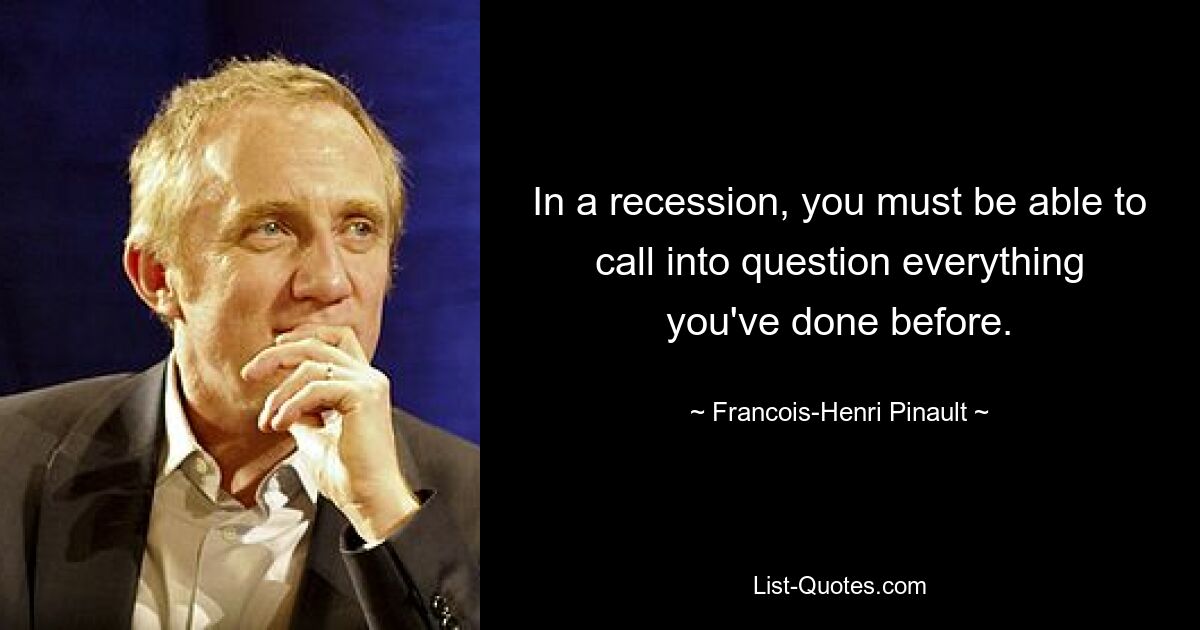 In a recession, you must be able to call into question everything you've done before. — © Francois-Henri Pinault