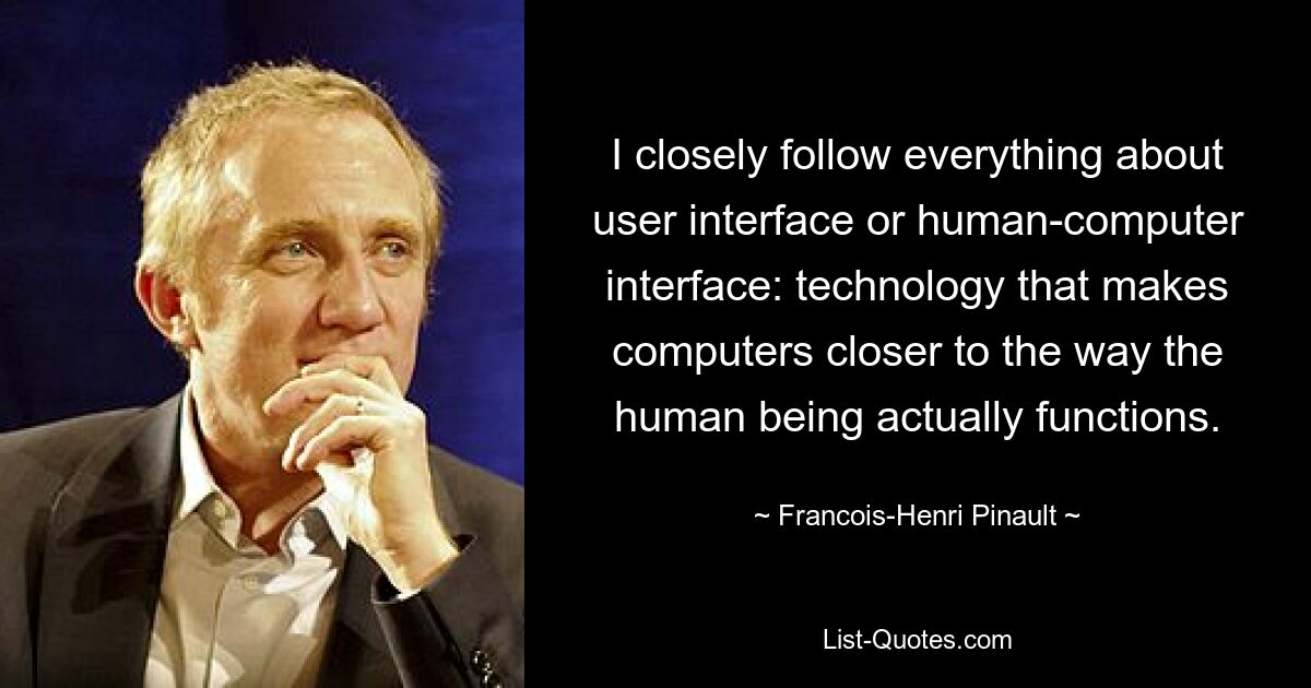 I closely follow everything about user interface or human-computer interface: technology that makes computers closer to the way the human being actually functions. — © Francois-Henri Pinault