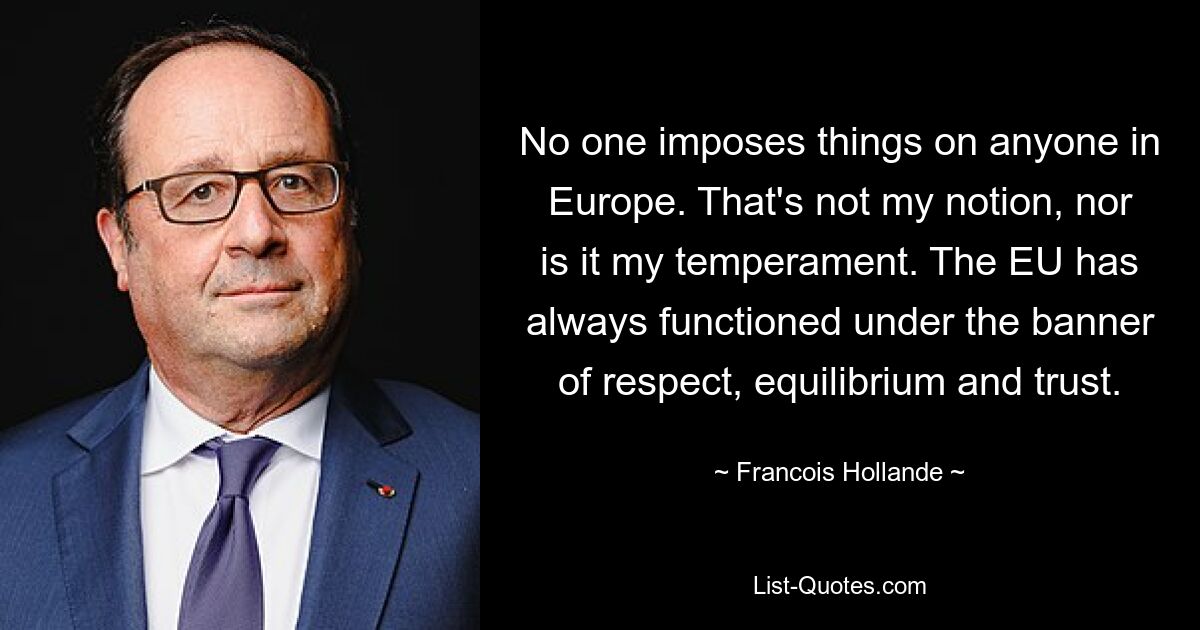 No one imposes things on anyone in Europe. That's not my notion, nor is it my temperament. The EU has always functioned under the banner of respect, equilibrium and trust. — © Francois Hollande