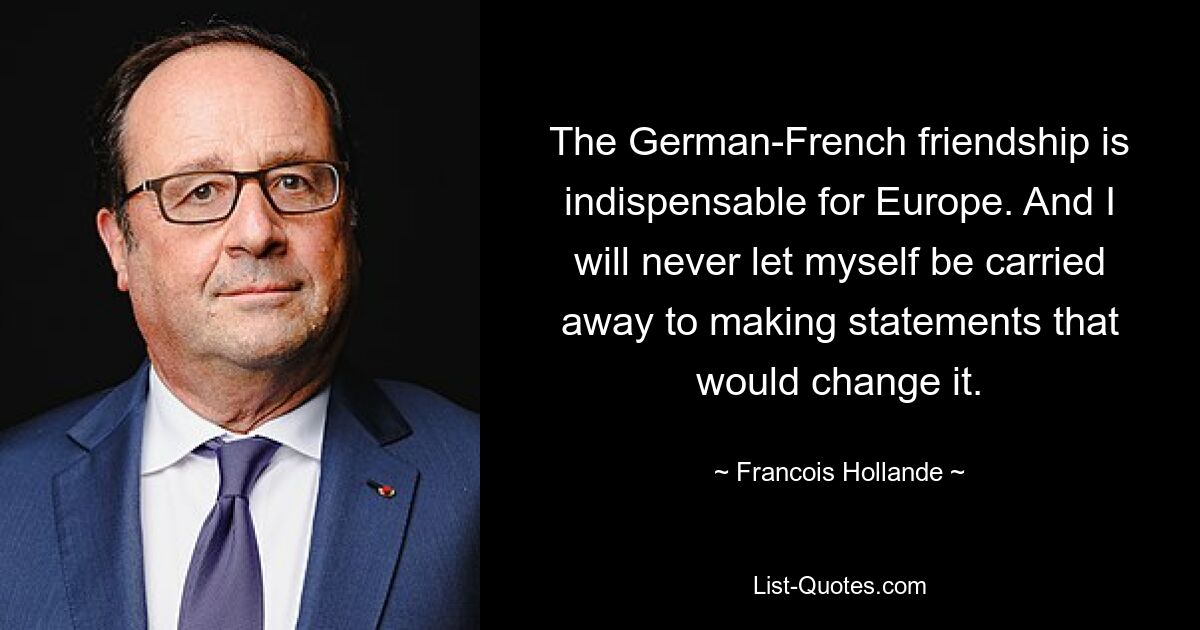 The German-French friendship is indispensable for Europe. And I will never let myself be carried away to making statements that would change it. — © Francois Hollande