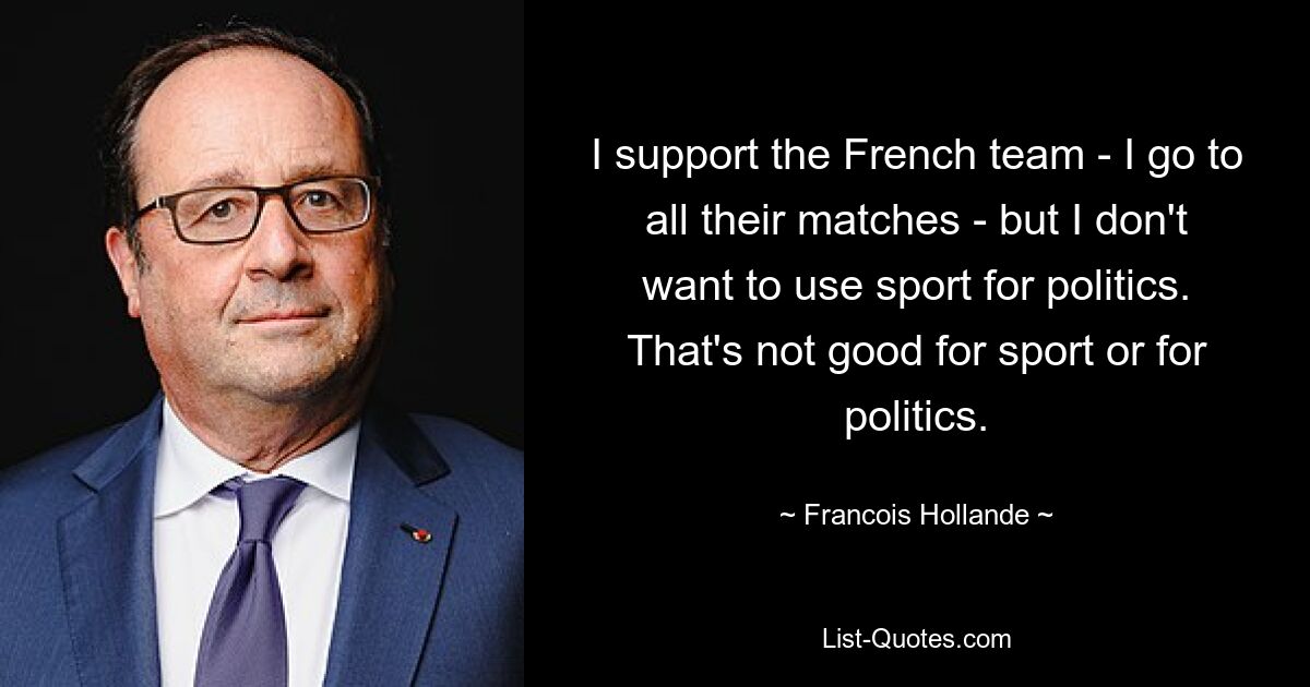 I support the French team - I go to all their matches - but I don't want to use sport for politics. That's not good for sport or for politics. — © Francois Hollande