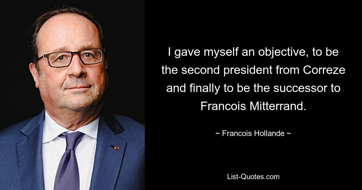 I gave myself an objective, to be the second president from Correze and finally to be the successor to Francois Mitterrand. — © Francois Hollande