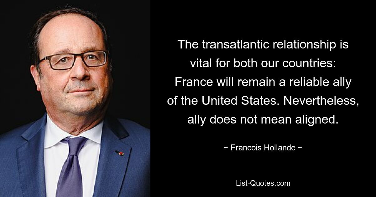 The transatlantic relationship is vital for both our countries: France will remain a reliable ally of the United States. Nevertheless, ally does not mean aligned. — © Francois Hollande