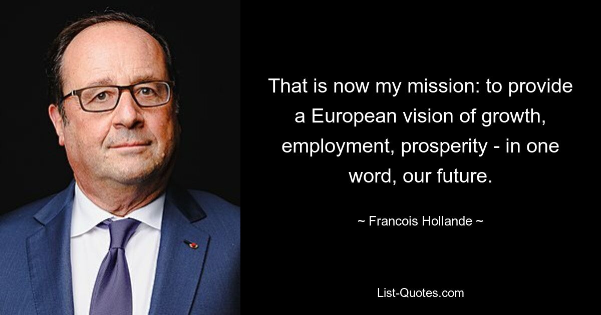 That is now my mission: to provide a European vision of growth, employment, prosperity - in one word, our future. — © Francois Hollande