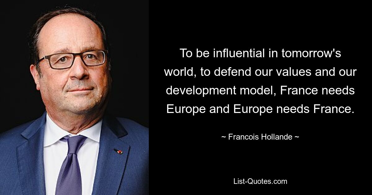 To be influential in tomorrow's world, to defend our values and our development model, France needs Europe and Europe needs France. — © Francois Hollande