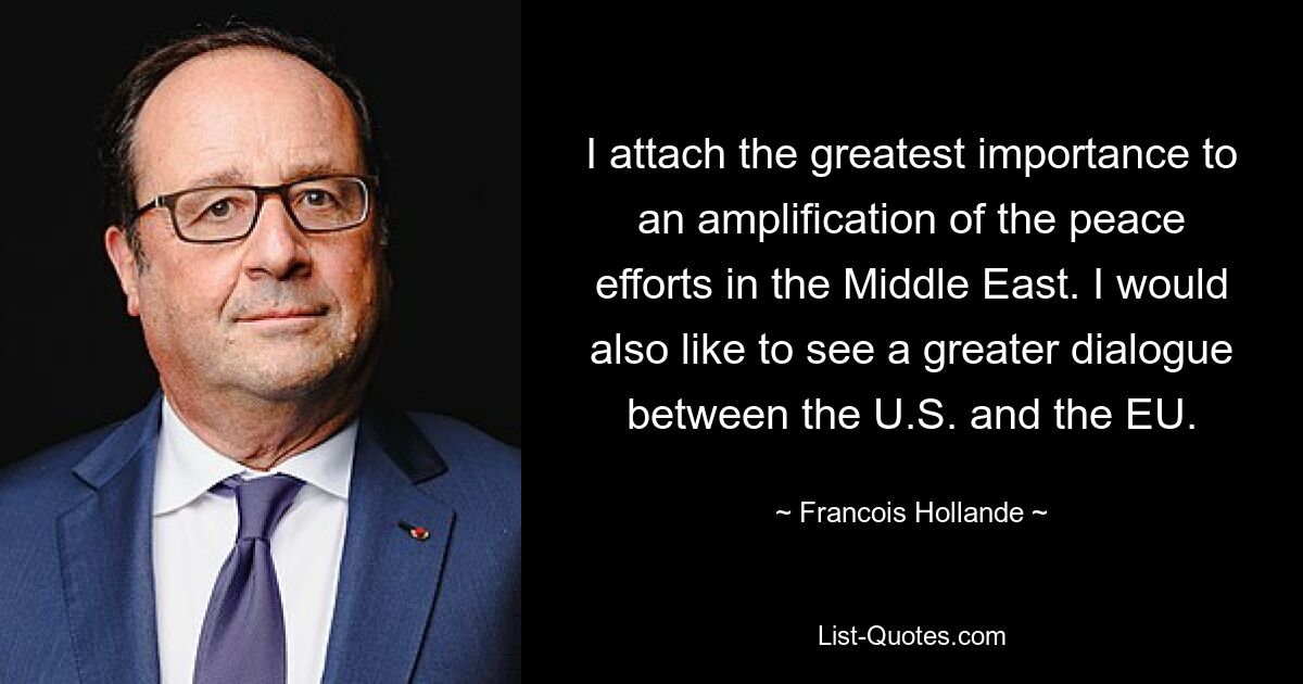 I attach the greatest importance to an amplification of the peace efforts in the Middle East. I would also like to see a greater dialogue between the U.S. and the EU. — © Francois Hollande