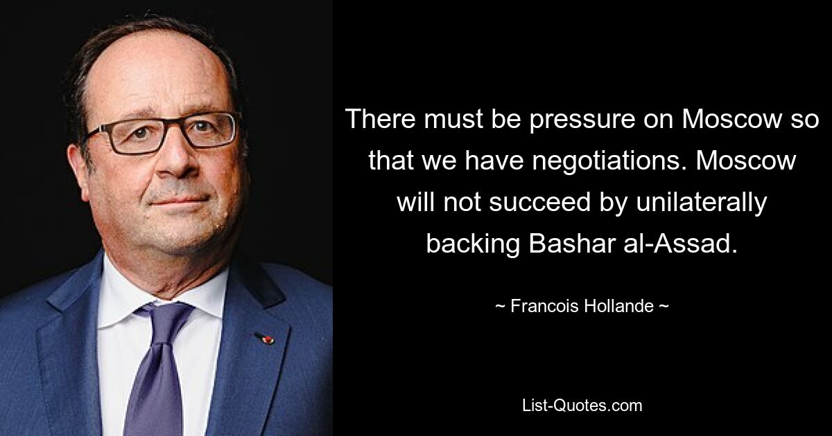 There must be pressure on Moscow so that we have negotiations. Moscow will not succeed by unilaterally backing Bashar al-Assad. — © Francois Hollande