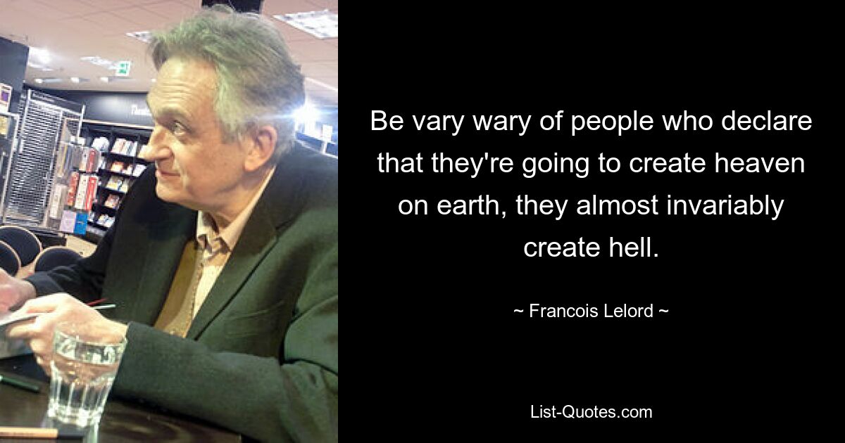 Be vary wary of people who declare that they're going to create heaven on earth, they almost invariably create hell. — © Francois Lelord