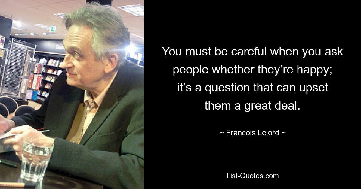 You must be careful when you ask people whether they’re happy; it’s a question that can upset them a great deal. — © Francois Lelord