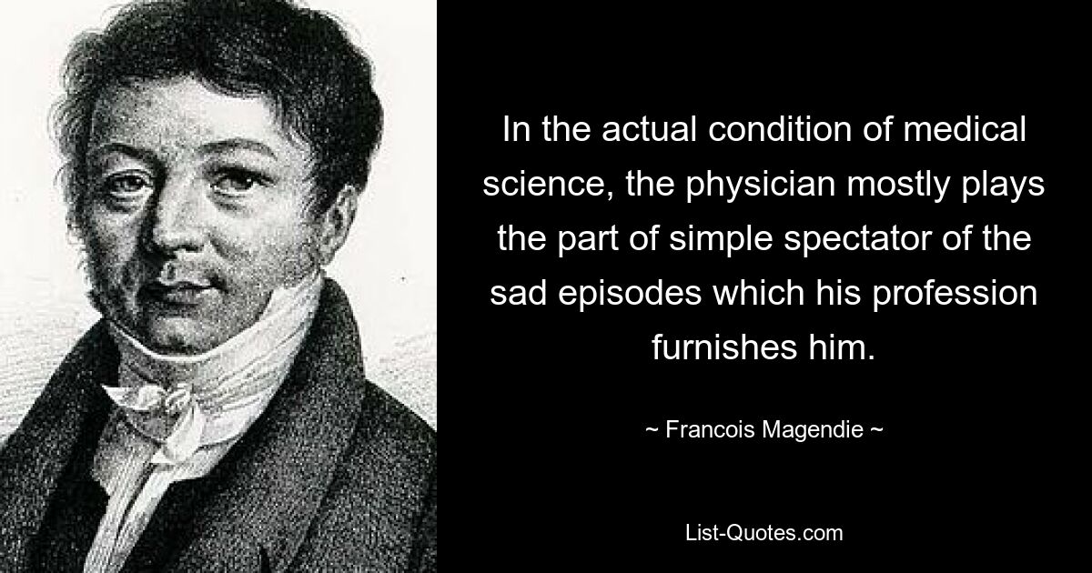 In the actual condition of medical science, the physician mostly plays the part of simple spectator of the sad episodes which his profession furnishes him. — © Francois Magendie