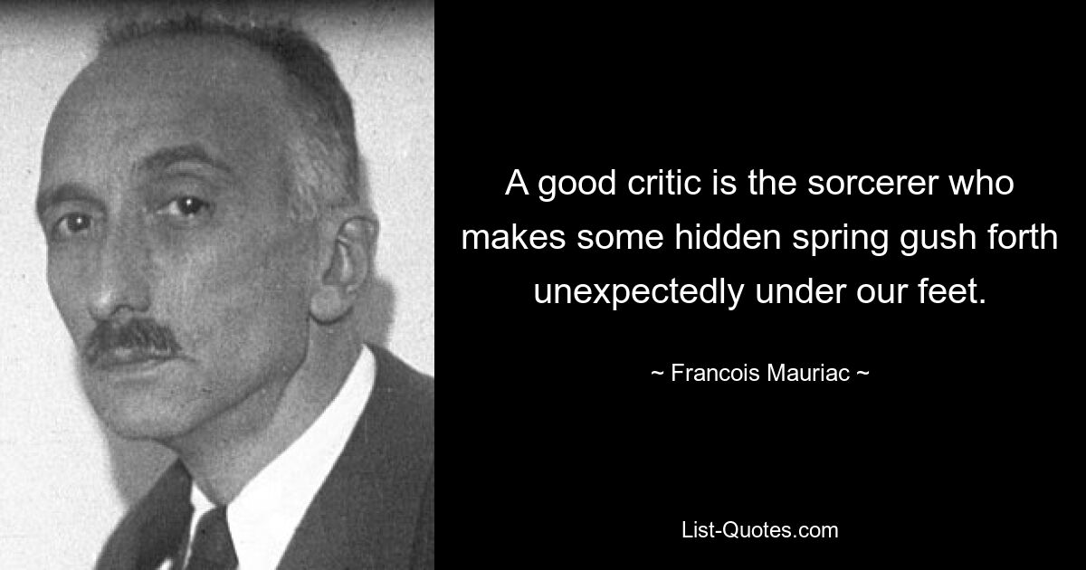 A good critic is the sorcerer who makes some hidden spring gush forth unexpectedly under our feet. — © Francois Mauriac