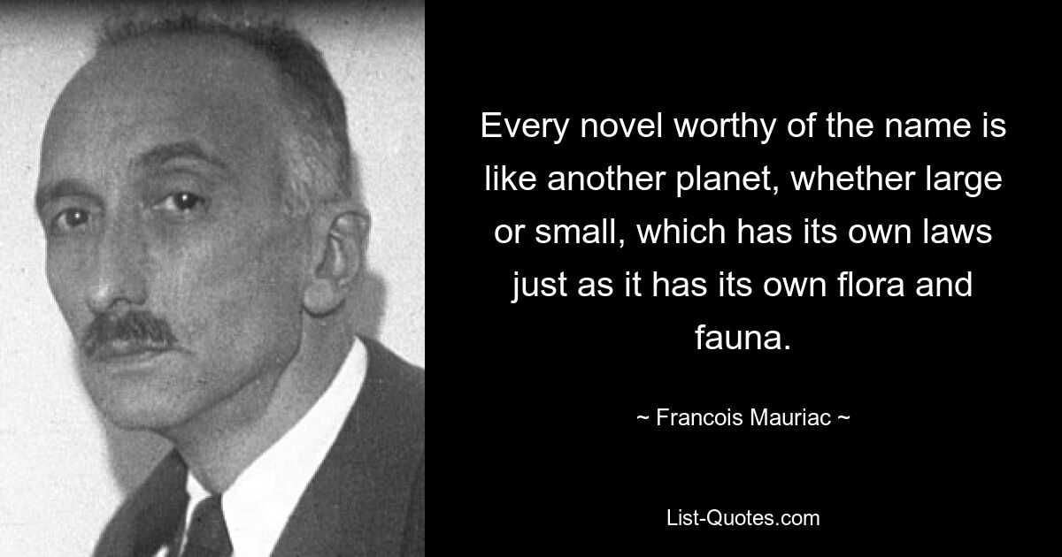 Every novel worthy of the name is like another planet, whether large or small, which has its own laws just as it has its own flora and fauna. — © Francois Mauriac