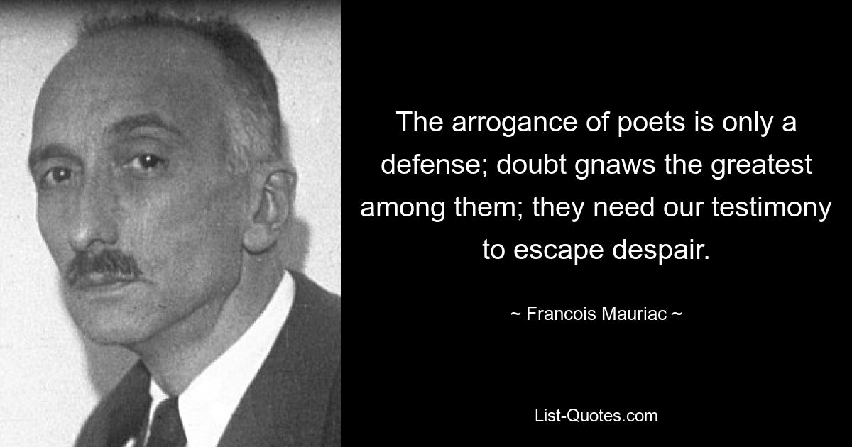 The arrogance of poets is only a defense; doubt gnaws the greatest among them; they need our testimony to escape despair. — © Francois Mauriac