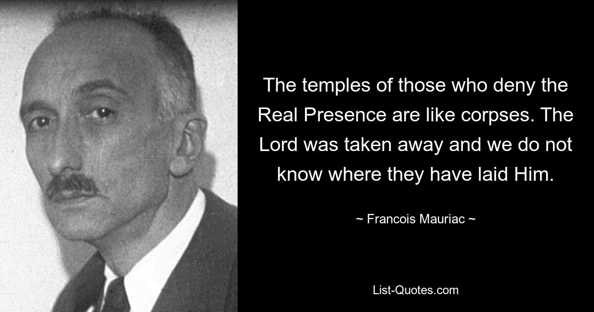 The temples of those who deny the Real Presence are like corpses. The Lord was taken away and we do not know where they have laid Him. — © Francois Mauriac