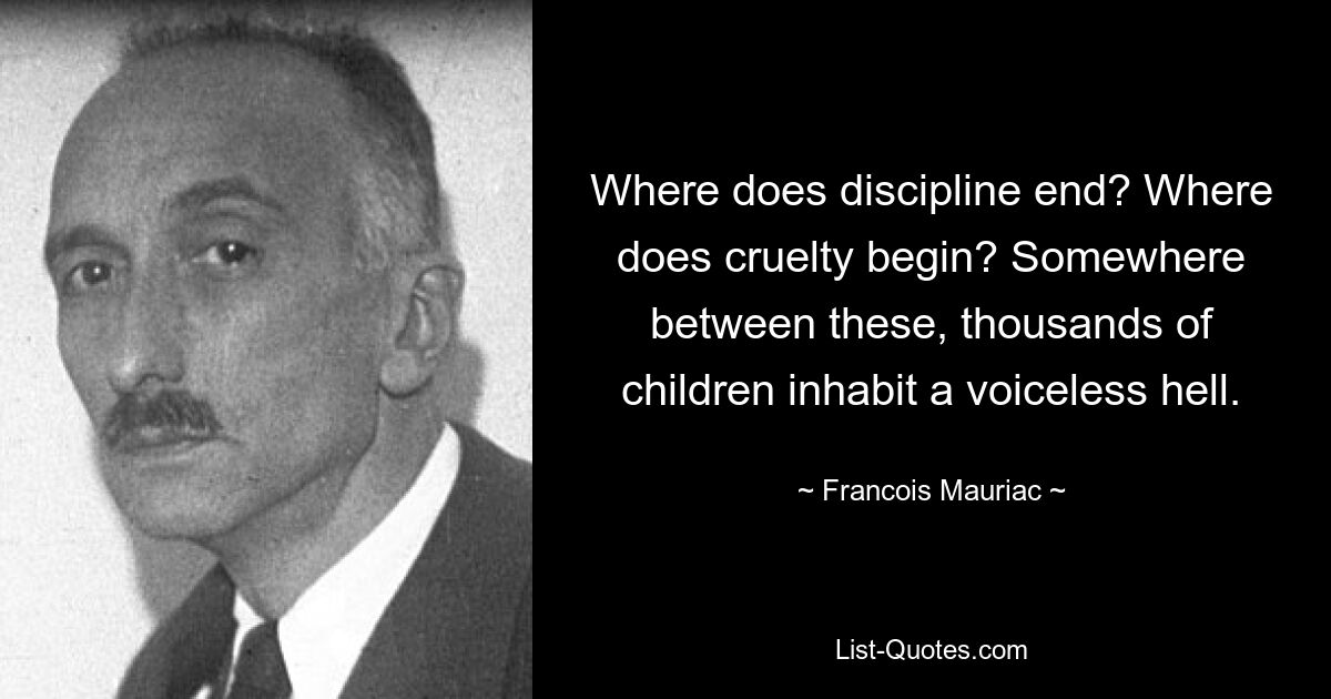 Where does discipline end? Where does cruelty begin? Somewhere between these, thousands of children inhabit a voiceless hell. — © Francois Mauriac