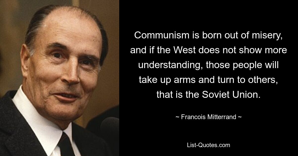 Communism is born out of misery, and if the West does not show more understanding, those people will take up arms and turn to others, that is the Soviet Union. — © Francois Mitterrand