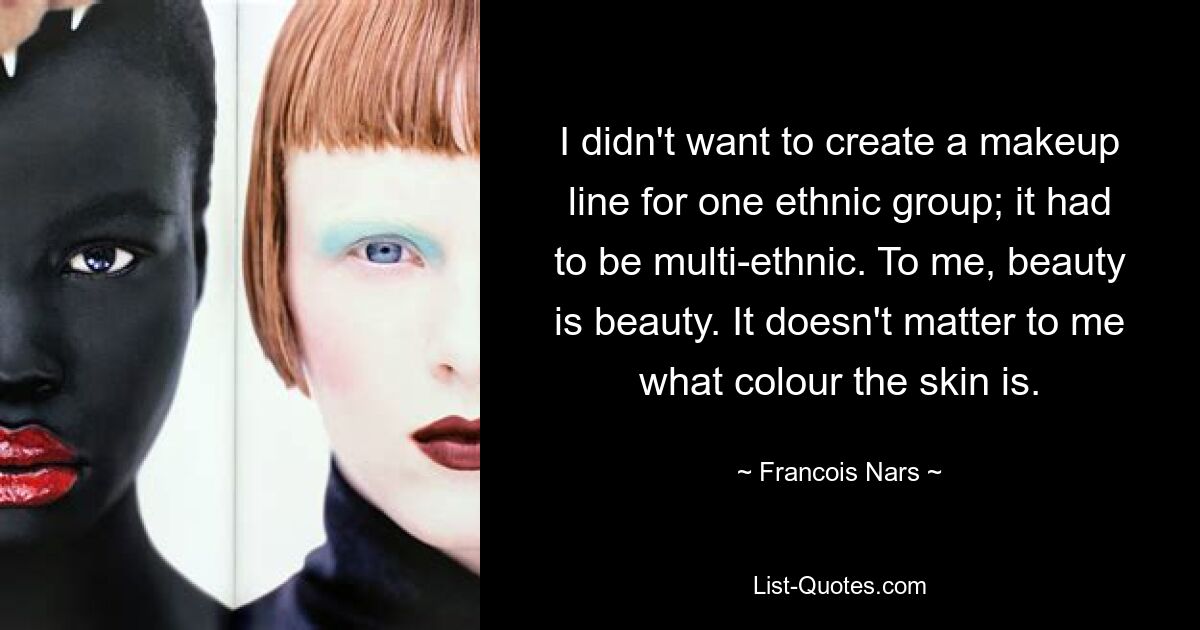 I didn't want to create a makeup line for one ethnic group; it had to be multi-ethnic. To me, beauty is beauty. It doesn't matter to me what colour the skin is. — © Francois Nars