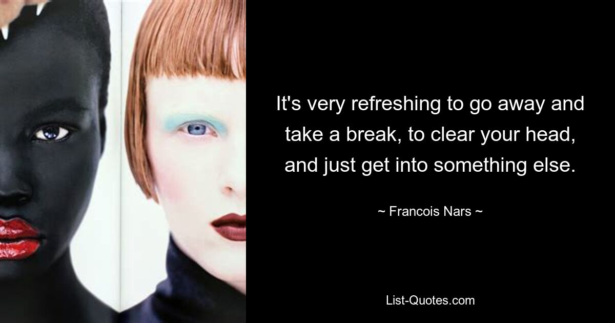 It's very refreshing to go away and take a break, to clear your head, and just get into something else. — © Francois Nars