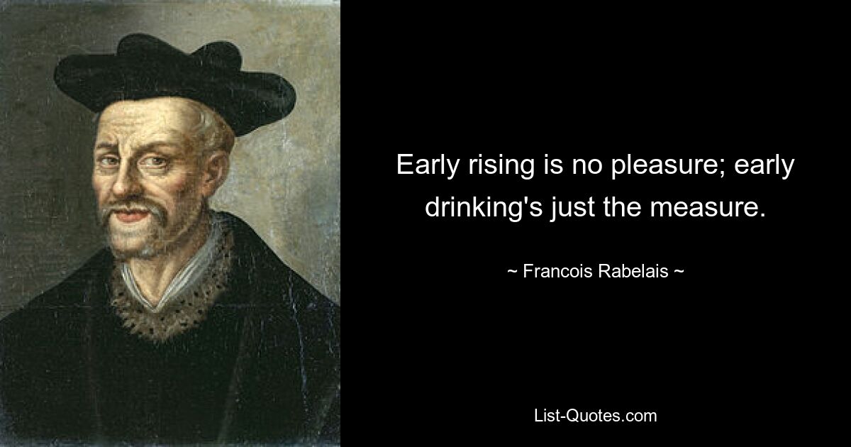 Early rising is no pleasure; early drinking's just the measure. — © Francois Rabelais