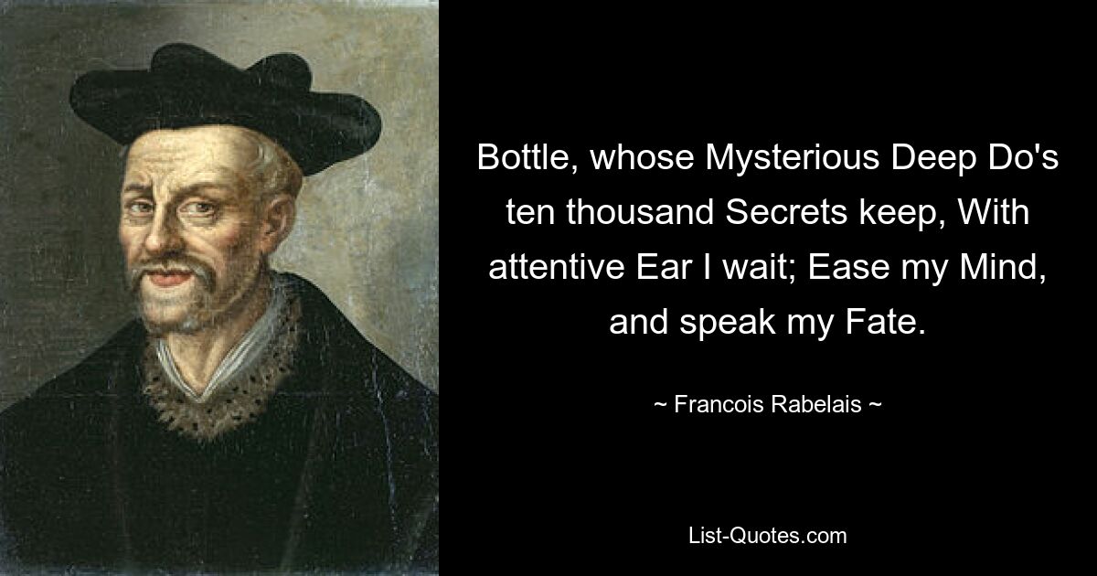 Bottle, whose Mysterious Deep Do's ten thousand Secrets keep, With attentive Ear I wait; Ease my Mind, and speak my Fate. — © Francois Rabelais